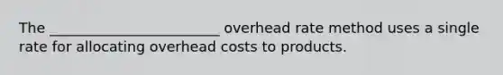 The ________________________ overhead rate method uses a single rate for allocating overhead costs to products.