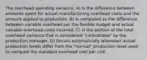 The overhead spending variance: A) Is the difference between amounts spent for actual manufacturing overhead costs and the amount applied to production. B) Is computed as the difference between variable overhead per the flexible budget and actual variable overhead costs incurred. C) Is the portion of the total overhead variance that is considered "controllable" by the production manager. D) Occurs automatically whenever actual production levels differ from the "normal" production level used to compute the standard overhead cost per unit.