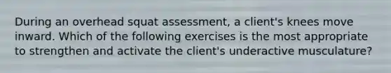 During an overhead squat assessment, a client's knees move inward. Which of the following exercises is the most appropriate to strengthen and activate the client's underactive musculature?