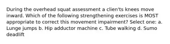 During the overhead squat assessment a clien'ts knees move inward. Which of the following strengthening exercises is MOST appropriate to correct this movement impairment? Select one: a. Lunge jumps b. Hip adductor machine c. Tube walking d. Sumo deadlift