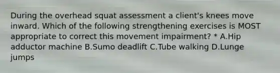 During the overhead squat assessment a client's knees move inward. Which of the following strengthening exercises is MOST appropriate to correct this movement impairment? * A.Hip adductor machine B.Sumo deadlift C.Tube walking D.Lunge jumps