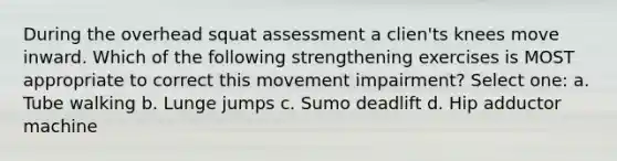 During the overhead squat assessment a clien'ts knees move inward. Which of the following strengthening exercises is MOST appropriate to correct this movement impairment? Select one: a. Tube walking b. Lunge jumps c. Sumo deadlift d. Hip adductor machine