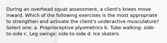 During an overhead squat assessment, a client's knees move inward. Which of the following exercises is the most appropriate to strengthen and activate the client's underactive musculature? Select one: a. Proprioceptive plyometrics b. Tube walking: side-to-side c. Leg swings: side-to-side d. Ice skaters