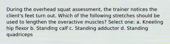 During the overhead squat assessment, the trainer notices the client's feet turn out. Which of the following stretches should be used to lengthen the overactive muscles? Select one: a. Kneeling hip flexor b. Standing calf c. Standing adductor d. Standing quadriceps