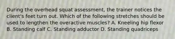 During the overhead squat assessment, the trainer notices the client's feet turn out. Which of the following stretches should be used to lengthen the overactive muscles? A. Kneeling hip flexor B. Standing calf C. Standing adductor D. Standing quadriceps