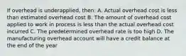 If overhead is underapplied, then: A. Actual overhead cost is less than estimated overhead cost B. The amount of overhead cost applied to work in process is less than the actual overhead cost incurred C. The predetermined overhead rate is too high D. The manufacturing overhead account will have a credit balance at the end of the year