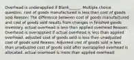 Overhead is underapplied if Blank______. Multiple choice question. cost of goods manufactured is less than cost of goods sold Reason: The difference between cost of goods manufactured and cost of goods sold results from changes in finished goods inventory. actual overhead is less than applied overhead Reason: Overhead is overapplied if actual overhead is less than applied overhead. adjusted cost of goods sold is less than unadjusted cost of goods sold Reason: Adjusted cost of goods sold is less than unadjusted cost of goods sold after overapplied overhead is allocated. actual overhead is more than applied overhead