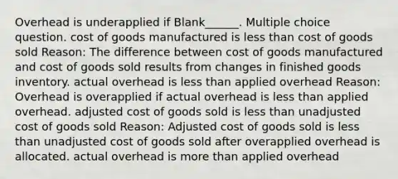 Overhead is underapplied if Blank______. Multiple choice question. cost of goods manufactured is <a href='https://www.questionai.com/knowledge/k7BtlYpAMX-less-than' class='anchor-knowledge'>less than</a> cost of goods sold Reason: The difference between cost of goods manufactured and cost of goods sold results from changes in finished goods inventory. actual overhead is less than applied overhead Reason: Overhead is overapplied if actual overhead is less than applied overhead. adjusted cost of goods sold is less than unadjusted cost of goods sold Reason: Adjusted cost of goods sold is less than unadjusted cost of goods sold after overapplied overhead is allocated. actual overhead is <a href='https://www.questionai.com/knowledge/keWHlEPx42-more-than' class='anchor-knowledge'>more than</a> applied overhead