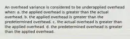 An overhead variance is considered to be underapplied overhead when: a. the applied overhead is greater than the actual overhead. b. the applied overhead is greater than the predetermined overhead. c. the actual overhead is greater than the applied overhead. d. the predetermined overhead is greater than the applied overhead.