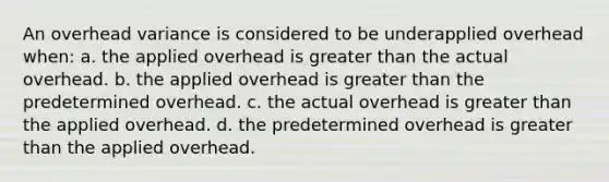 An overhead variance is considered to be underapplied overhead when: a. the applied overhead is greater than the actual overhead. b. the applied overhead is greater than the predetermined overhead. c. the actual overhead is greater than the applied overhead. d. the predetermined overhead is greater than the applied overhead.