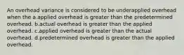 An overhead variance is considered to be underapplied overhead when the a.applied overhead is greater than the predetermined overhead. b.actual overhead is greater than the applied overhead. c.applied overhead is greater than the actual overhead. d.predetermined overhead is greater than the applied overhead.