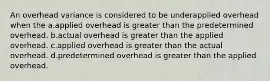 An overhead variance is considered to be underapplied overhead when the a.applied overhead is greater than the predetermined overhead. b.actual overhead is greater than the applied overhead. c.applied overhead is greater than the actual overhead. d.predetermined overhead is greater than the applied overhead.