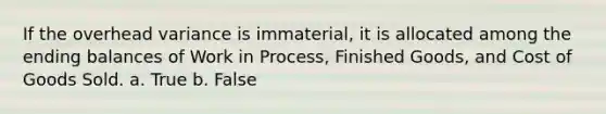 If the overhead variance is immaterial, it is allocated among the ending balances of Work in Process, Finished Goods, and Cost of Goods Sold. a. True b. False