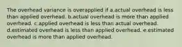 The overhead variance is overapplied if a.actual overhead is less than applied overhead. b.actual overhead is more than applied overhead. c.applied overhead is less than actual overhead. d.estimated overhead is less than applied overhead. e.estimated overhead is more than applied overhead.