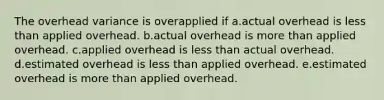 The overhead variance is overapplied if a.actual overhead is less than applied overhead. b.actual overhead is more than applied overhead. c.applied overhead is less than actual overhead. d.estimated overhead is less than applied overhead. e.estimated overhead is more than applied overhead.