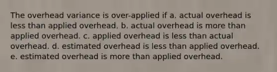 The overhead variance is over-applied if a. actual overhead is less than applied overhead. b. actual overhead is more than applied overhead. c. applied overhead is less than actual overhead. d. estimated overhead is less than applied overhead. e. estimated overhead is more than applied overhead.