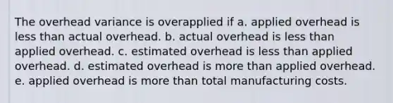 The overhead variance is overapplied if a. applied overhead is less than actual overhead. b. actual overhead is less than applied overhead. c. estimated overhead is less than applied overhead. d. estimated overhead is more than applied overhead. e. applied overhead is more than total manufacturing costs.