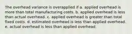 The overhead variance is overapplied if a. applied overhead is more than total manufacturing costs. b. applied overhead is less than actual overhead. c. applied overhead is greater than total fixed costs. d. estimated overhead is less than applied overhead. e. actual overhead is less than applied overhead.