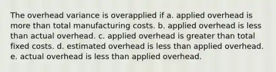 The overhead variance is overapplied if a. applied overhead is more than total manufacturing costs. b. applied overhead is less than actual overhead. c. applied overhead is greater than total fixed costs. d. estimated overhead is less than applied overhead. e. actual overhead is less than applied overhead.