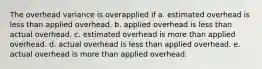 The overhead variance is overapplied if a. estimated overhead is less than applied overhead. b. applied overhead is less than actual overhead. c. estimated overhead is more than applied overhead. d. actual overhead is less than applied overhead. e. actual overhead is more than applied overhead.