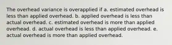 The overhead variance is overapplied if a. estimated overhead is less than applied overhead. b. applied overhead is less than actual overhead. c. estimated overhead is more than applied overhead. d. actual overhead is less than applied overhead. e. actual overhead is more than applied overhead.