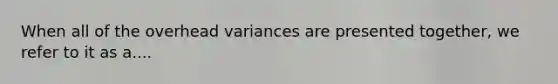 When all of the overhead variances are presented together, we refer to it as a....