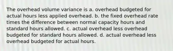 The overhead volume variance is a. overhead budgeted for actual hours less applied overhead. b. the fixed overhead rate times the difference between normal capacity hours and standard hours allowed. c. actual overhead less overhead budgeted for standard hours allowed. d. actual overhead less overhead budgeted for actual hours.