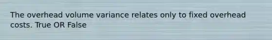The overhead volume variance relates only to fixed overhead costs. True OR False
