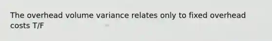 The overhead volume variance relates only to fixed overhead costs T/F