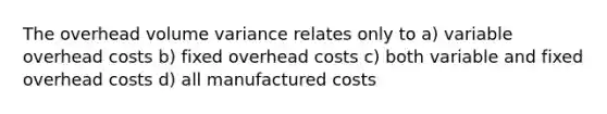 The overhead volume variance relates only to a) variable overhead costs b) fixed overhead costs c) both variable and fixed overhead costs d) all manufactured costs