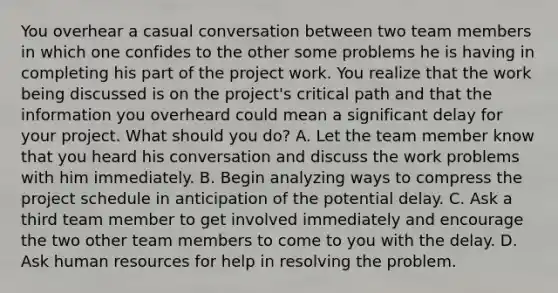 You overhear a casual conversation between two team members in which one confides to the other some problems he is having in completing his part of the project work. You realize that the work being discussed is on the project's critical path and that the information you overheard could mean a significant delay for your project. What should you do? A. Let the team member know that you heard his conversation and discuss the work problems with him immediately. B. Begin analyzing ways to compress the project schedule in anticipation of the potential delay. C. Ask a third team member to get involved immediately and encourage the two other team members to come to you with the delay. D. Ask human resources for help in resolving the problem.