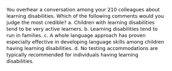 You overhear a conversation among your 210 colleagues about learning disabilities. Which of the following comments would you judge the most credible? a. Children with learning disabilities tend to be very active learners. b. Learning disabilities tend to run in families. c. A whole language approach has proven especially effective in developing language skills among children having learning disabilities. d. No testing accommodations are typically recommended for individuals having learning disabilities.