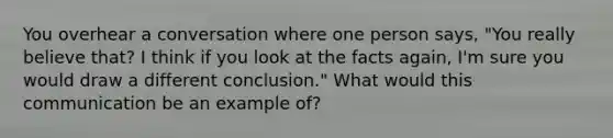 You overhear a conversation where one person says, "You really believe that? I think if you look at the facts again, I'm sure you would draw a different conclusion." What would this communication be an example of?