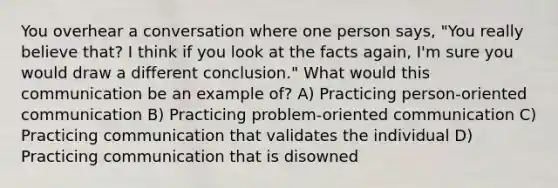 You overhear a conversation where one person says, "You really believe that? I think if you look at the facts again, I'm sure you would draw a different conclusion." What would this communication be an example of? A) Practicing person-oriented communication B) Practicing problem-oriented communication C) Practicing communication that validates the individual D) Practicing communication that is disowned