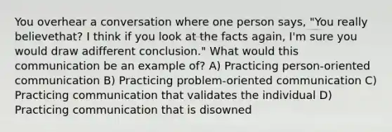 You overhear a conversation where one person says, "You really believethat? I think if you look at the facts again, I'm sure you would draw adifferent conclusion." What would this communication be an example of? A) Practicing person-oriented communication B) Practicing problem-oriented communication C) Practicing communication that validates the individual D) Practicing communication that is disowned