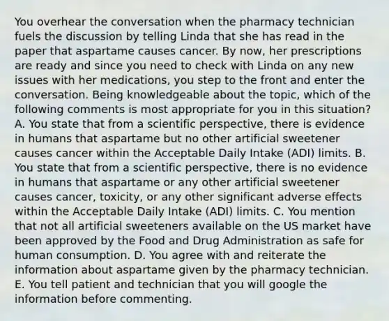 You overhear the conversation when the pharmacy technician fuels the discussion by telling Linda that she has read in the paper that aspartame causes cancer. By now, her prescriptions are ready and since you need to check with Linda on any new issues with her medications, you step to the front and enter the conversation. Being knowledgeable about the topic, which of the following comments is most appropriate for you in this situation? A. You state that from a scientific perspective, there is evidence in humans that aspartame but no other artificial sweetener causes cancer within the Acceptable Daily Intake (ADI) limits. B. You state that from a scientific perspective, there is no evidence in humans that aspartame or any other artificial sweetener causes cancer, toxicity, or any other significant adverse effects within the Acceptable Daily Intake (ADI) limits. C. You mention that not all artificial sweeteners available on the US market have been approved by the Food and Drug Administration as safe for human consumption. D. You agree with and reiterate the information about aspartame given by the pharmacy technician. E. You tell patient and technician that you will google the information before commenting.