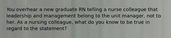 You overhear a new graduate RN telling a nurse colleague that leadership and management belong to the unit manager, not to her. As a nursing colleague, what do you know to be true in regard to the statement?