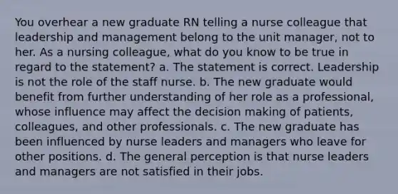 You overhear a new graduate RN telling a nurse colleague that leadership and management belong to the unit manager, not to her. As a nursing colleague, what do you know to be true in regard to the statement? a. The statement is correct. Leadership is not the role of the staff nurse. b. The new graduate would benefit from further understanding of her role as a professional, whose influence may affect the decision making of patients, colleagues, and other professionals. c. The new graduate has been influenced by nurse leaders and managers who leave for other positions. d. The general perception is that nurse leaders and managers are not satisfied in their jobs.