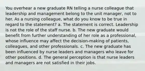 You overhear a new graduate RN telling a nurse colleague that leadership and management belong to the unit manager, not to her. As a nursing colleague, what do you know to be true in regard to the statement? a. The statement is correct. Leadership is not the role of the staff nurse. b. The new graduate would benefit from further understanding of her role as a professional, whose influence may affect the decision-making of patients, colleagues, and other professionals. c. The new graduate has been influenced by nurse leaders and managers who leave for other positions. d. The general perception is that nurse leaders and managers are not satisfied in their jobs.