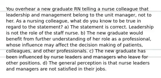 You overhear a new graduate RN telling a nurse colleague that leadership and management belong to the unit manager, not to her. As a nursing colleague, what do you know to be true in regard to the statement? a) The statement is correct. Leadership is not the role of the staff nurse. b) The new graduate would benefit from further understanding of her role as a professional, whose influence may affect the decision making of patients, colleagues, and other professionals. c) The new graduate has been influenced by nurse leaders and managers who leave for other positions. d) The general perception is that nurse leaders and managers are not satisfied in their jobs.