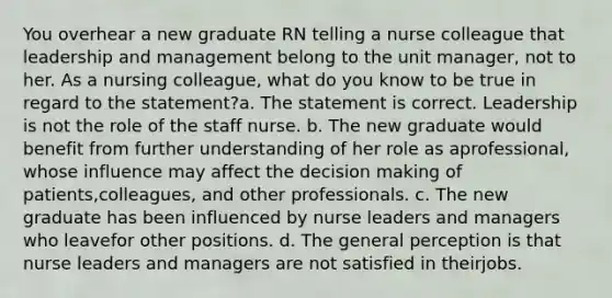 You overhear a new graduate RN telling a nurse colleague that leadership and management belong to the unit manager, not to her. As a nursing colleague, what do you know to be true in regard to the statement?a. The statement is correct. Leadership is not the role of the staff nurse. b. The new graduate would benefit from further understanding of her role as aprofessional, whose influence may affect the decision making of patients,colleagues, and other professionals. c. The new graduate has been influenced by nurse leaders and managers who leavefor other positions. d. The general perception is that nurse leaders and managers are not satisfied in theirjobs.