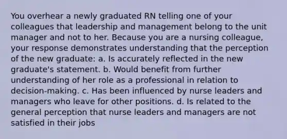 You overhear a newly graduated RN telling one of your colleagues that leadership and management belong to the unit manager and not to her. Because you are a nursing colleague, your response demonstrates understanding that the perception of the new graduate: a. Is accurately reflected in the new graduate's statement. b. Would benefit from further understanding of her role as a professional in relation to decision-making. c. Has been influenced by nurse leaders and managers who leave for other positions. d. Is related to the general perception that nurse leaders and managers are not satisfied in their jobs