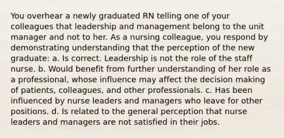 You overhear a newly graduated RN telling one of your colleagues that leadership and management belong to the unit manager and not to her. As a nursing colleague, you respond by demonstrating understanding that the perception of the new graduate: a. Is correct. Leadership is not the role of the staff nurse. b. Would benefit from further understanding of her role as a professional, whose influence may affect the <a href='https://www.questionai.com/knowledge/kuI1pP196d-decision-making' class='anchor-knowledge'>decision making</a> of patients, colleagues, and other professionals. c. Has been influenced by nurse leaders and managers who leave for other positions. d. Is related to the general perception that nurse leaders and managers are not satisfied in their jobs.