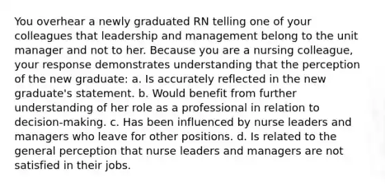 You overhear a newly graduated RN telling one of your colleagues that leadership and management belong to the unit manager and not to her. Because you are a nursing colleague, your response demonstrates understanding that the perception of the new graduate: a. Is accurately reflected in the new graduate's statement. b. Would benefit from further understanding of her role as a professional in relation to decision-making. c. Has been influenced by nurse leaders and managers who leave for other positions. d. Is related to the general perception that nurse leaders and managers are not satisfied in their jobs.