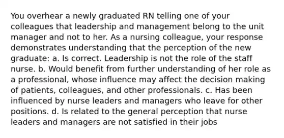 You overhear a newly graduated RN telling one of your colleagues that leadership and management belong to the unit manager and not to her. As a nursing colleague, your response demonstrates understanding that the perception of the new graduate: a. Is correct. Leadership is not the role of the staff nurse. b. Would benefit from further understanding of her role as a professional, whose influence may affect the decision making of patients, colleagues, and other professionals. c. Has been influenced by nurse leaders and managers who leave for other positions. d. Is related to the general perception that nurse leaders and managers are not satisfied in their jobs