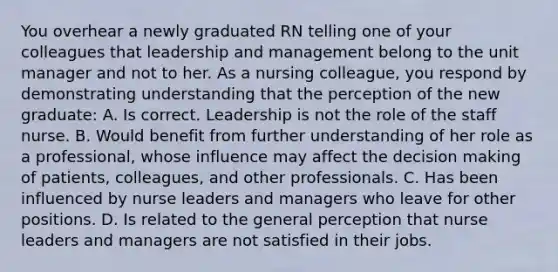 You overhear a newly graduated RN telling one of your colleagues that leadership and management belong to the unit manager and not to her. As a nursing colleague, you respond by demonstrating understanding that the perception of the new graduate: A. Is correct. Leadership is not the role of the staff nurse. B. Would benefit from further understanding of her role as a professional, whose influence may affect the decision making of patients, colleagues, and other professionals. C. Has been influenced by nurse leaders and managers who leave for other positions. D. Is related to the general perception that nurse leaders and managers are not satisfied in their jobs.