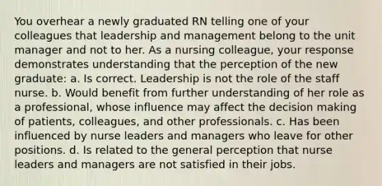 You overhear a newly graduated RN telling one of your colleagues that leadership and management belong to the unit manager and not to her. As a nursing colleague, your response demonstrates understanding that the perception of the new graduate: a. Is correct. Leadership is not the role of the staff nurse. b. Would benefit from further understanding of her role as a professional, whose influence may affect the decision making of patients, colleagues, and other professionals. c. Has been influenced by nurse leaders and managers who leave for other positions. d. Is related to the general perception that nurse leaders and managers are not satisfied in their jobs.