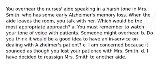 You overhear the nurses' aide speaking in a harsh tone in Mrs. Smith, who has some early Alzheimer's memory loss. When the aide leaves the room, you talk with her. Which would be the most appropriate approach? a. You must remember to watch your tone of voice with patients. Someone might overhear. b. Do you think it would be a good idea to have an in-service on dealing with Alzheimer's patient? c. I am concerned because it sounded as though you lost your patience with Mrs. Smith. d. I have decided to reassign Mrs. Smith to another aide.