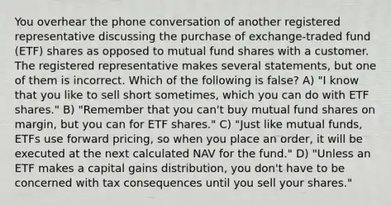 You overhear the phone conversation of another registered representative discussing the purchase of exchange-traded fund (ETF) shares as opposed to mutual fund shares with a customer. The registered representative makes several statements, but one of them is incorrect. Which of the following is false? A) "I know that you like to sell short sometimes, which you can do with ETF shares." B) "Remember that you can't buy mutual fund shares on margin, but you can for ETF shares." C) "Just like <a href='https://www.questionai.com/knowledge/kUhGJOa460-mutual-funds' class='anchor-knowledge'>mutual funds</a>, ETFs use forward pricing, so when you place an order, it will be executed at the next calculated NAV for the fund." D) "Unless an ETF makes a capital gains distribution, you don't have to be concerned with tax consequences until you sell your shares."