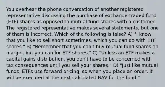 You overhear the phone conversation of another registered representative discussing the purchase of exchange-traded fund (ETF) shares as opposed to mutual fund shares with a customer. The registered representative makes several statements, but one of them is incorrect. Which of the following is false? A) "I know that you like to sell short sometimes, which you can do with ETF shares." B) "Remember that you can't buy mutual fund shares on margin, but you can for ETF shares." C) "Unless an ETF makes a capital gains distribution, you don't have to be concerned with tax consequences until you sell your shares." D) "Just like mutual funds, ETFs use forward pricing, so when you place an order, it will be executed at the next calculated NAV for the fund."